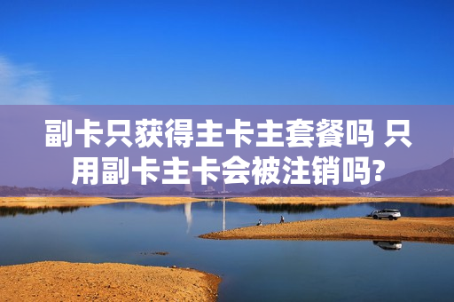 副卡只获得主卡主套餐吗 只用副卡主卡会被注销吗?