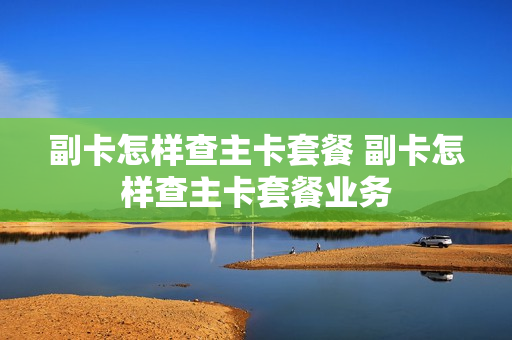 副卡怎样查主卡套餐 副卡怎样查主卡套餐业务