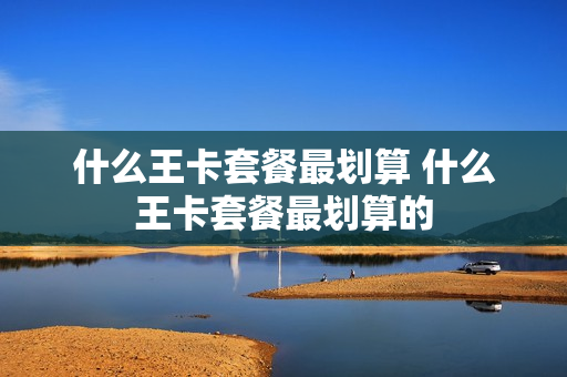 什么王卡套餐最划算 什么王卡套餐最划算的