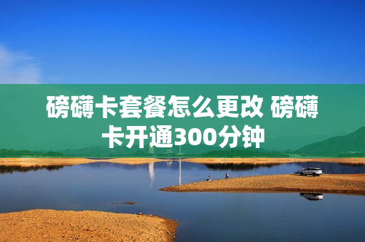 磅礴卡套餐怎么更改 磅礴卡开通300分钟