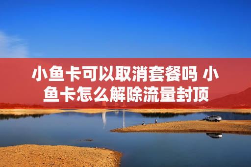 小鱼卡可以取消套餐吗 小鱼卡怎么解除流量封顶
