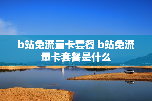 b站免流量卡套餐 b站免流量卡套餐是什么