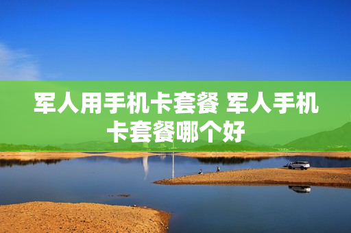 军人用手机卡套餐 军人手机卡套餐哪个好