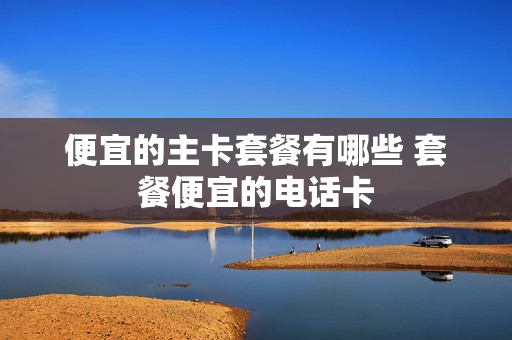 便宜的主卡套餐有哪些 套餐便宜的电话卡