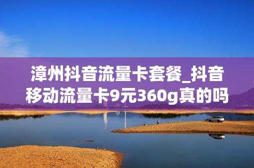 漳州抖音流量卡套餐_抖音移动流量卡9元360g真的吗