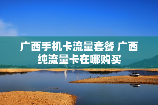 广西手机卡流量套餐 广西纯流量卡在哪购买