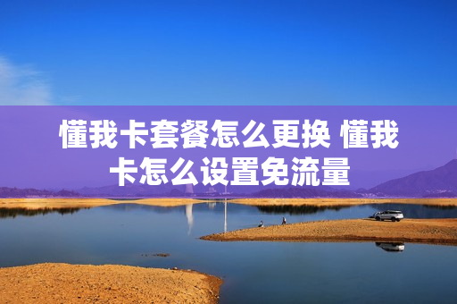 懂我卡套餐怎么更换 懂我卡怎么设置免流量