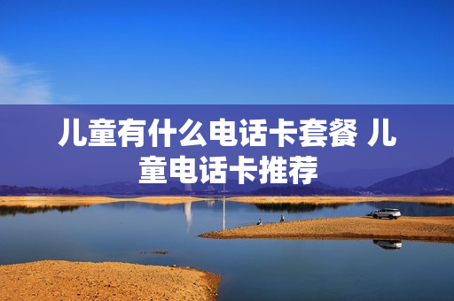 儿童有什么电话卡套餐 儿童电话卡推荐