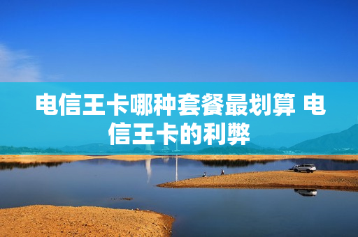 电信王卡哪种套餐最划算 电信王卡的利弊