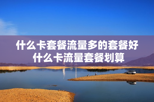 什么卡套餐流量多的套餐好 什么卡流量套餐划算