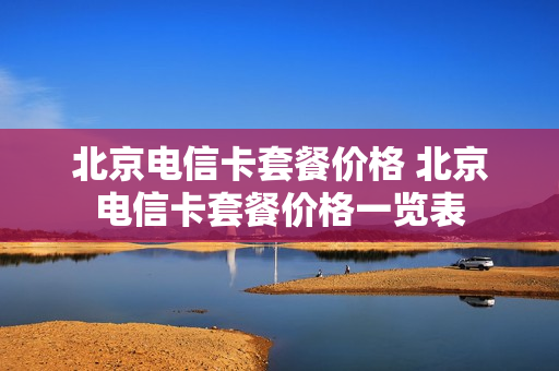 北京电信卡套餐价格 北京电信卡套餐价格一览表