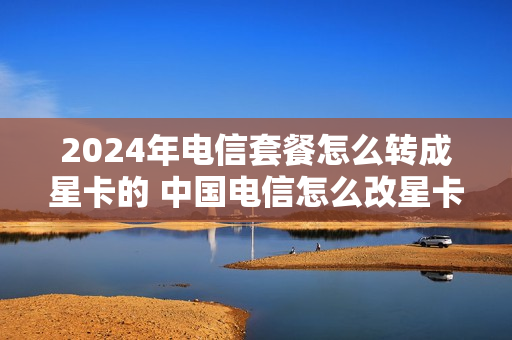 2024年电信套餐怎么转成星卡的 中国电信怎么改星卡套餐