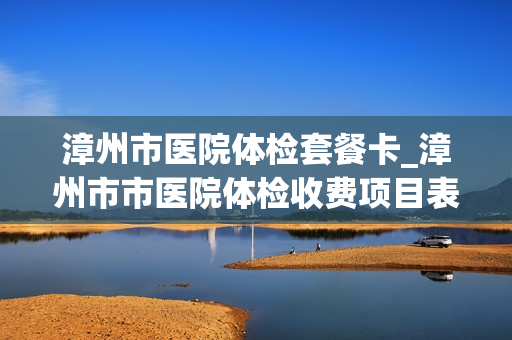 漳州市医院体检套餐卡_漳州市市医院体检收费项目表