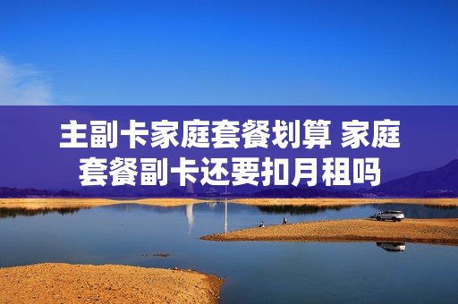 主副卡家庭套餐划算 家庭套餐副卡还要扣月租吗