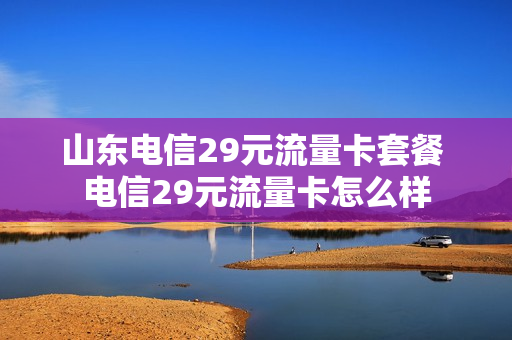 山东电信29元流量卡套餐 电信29元流量卡怎么样