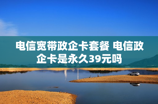 电信宽带政企卡套餐 电信政企卡是永久39元吗