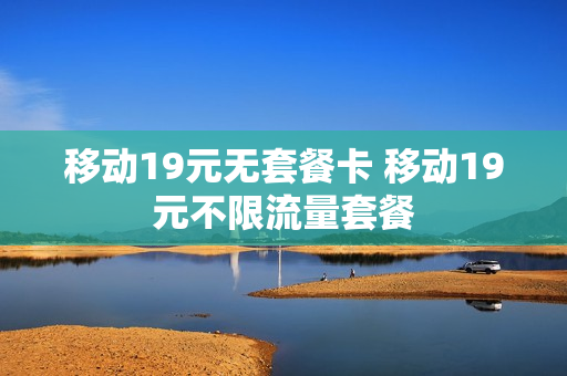 移动19元无套餐卡 移动19元不限流量套餐