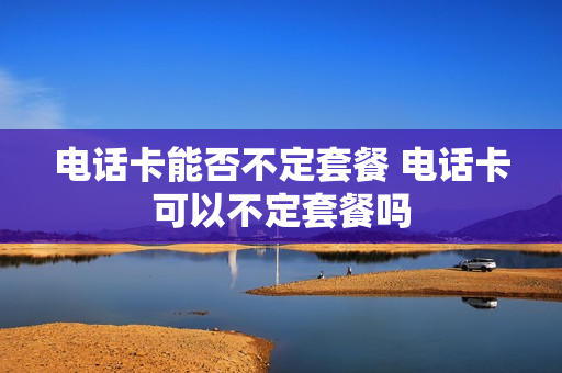 电话卡能否不定套餐 电话卡可以不定套餐吗