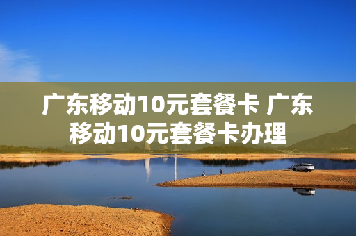 广东移动10元套餐卡 广东移动10元套餐卡办理