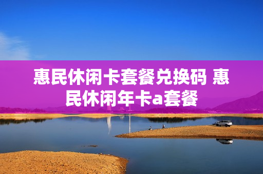 惠民休闲卡套餐兑换码 惠民休闲年卡a套餐