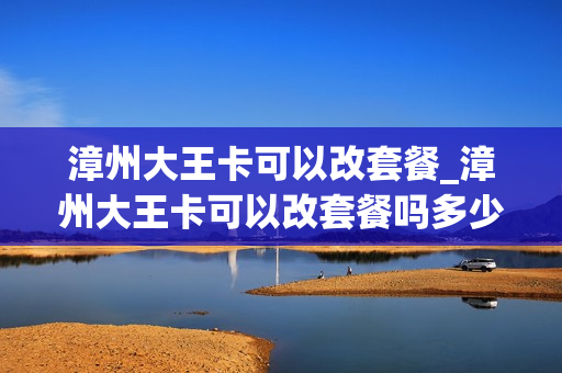 漳州大王卡可以改套餐_漳州大王卡可以改套餐吗多少钱