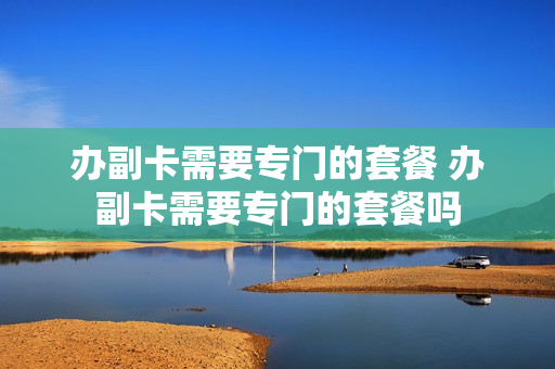 办副卡需要专门的套餐 办副卡需要专门的套餐吗