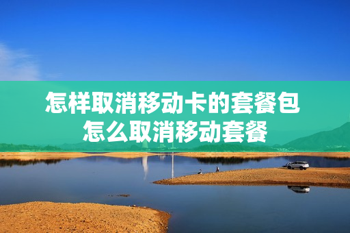 怎样取消移动卡的套餐包 怎么取消移动套餐