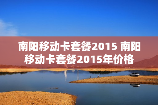 南阳移动卡套餐2015 南阳移动卡套餐2015年价格