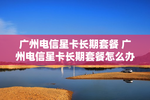 广州电信星卡长期套餐 广州电信星卡长期套餐怎么办