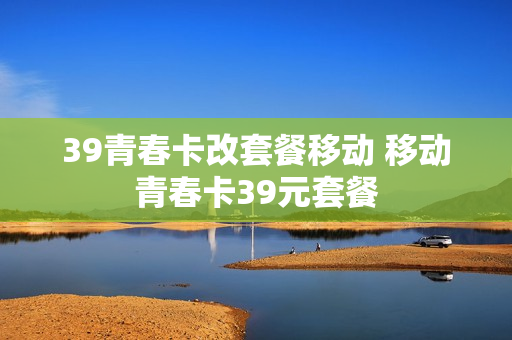 39青春卡改套餐移动 移动青春卡39元套餐