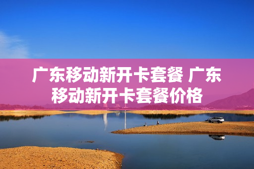 广东移动新开卡套餐 广东移动新开卡套餐价格