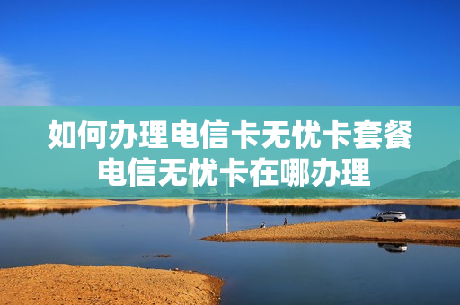 如何办理电信卡无忧卡套餐 电信无忧卡在哪办理
