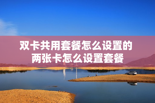 双卡共用套餐怎么设置的 两张卡怎么设置套餐