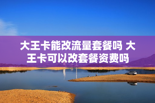大王卡能改流量套餐吗 大王卡可以改套餐资费吗