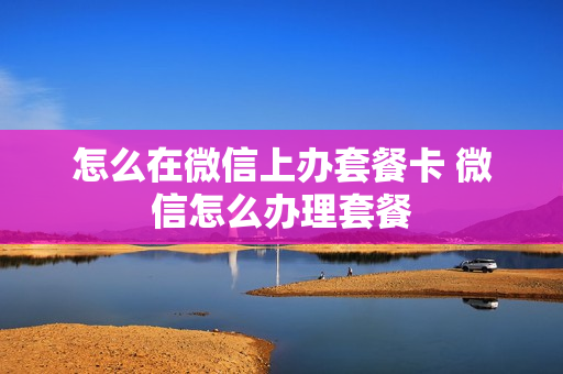怎么在微信上办套餐卡 微信怎么办理套餐