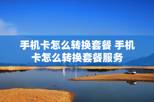 手机卡怎么转换套餐 手机卡怎么转换套餐服务