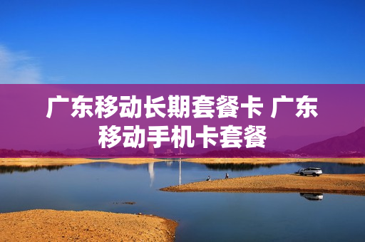 广东移动长期套餐卡 广东移动手机卡套餐