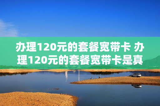 办理120元的套餐宽带卡 办理120元的套餐宽带卡是真的吗