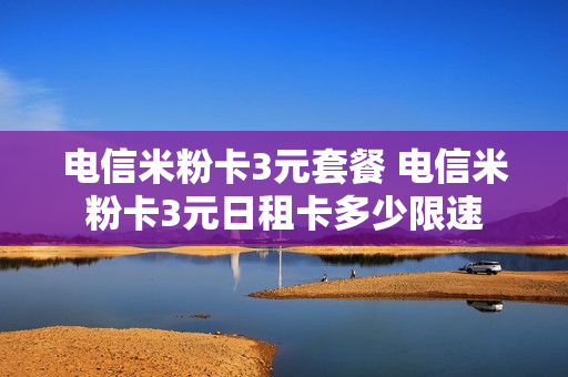 电信米粉卡3元套餐 电信米粉卡3元日租卡多少限速