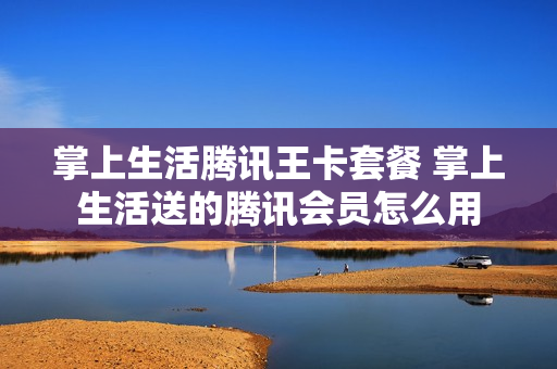 掌上生活腾讯王卡套餐 掌上生活送的腾讯会员怎么用