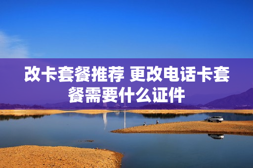 改卡套餐推荐 更改电话卡套餐需要什么证件