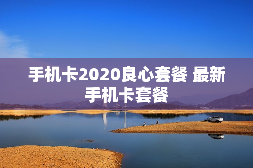 手机卡2020良心套餐 最新手机卡套餐