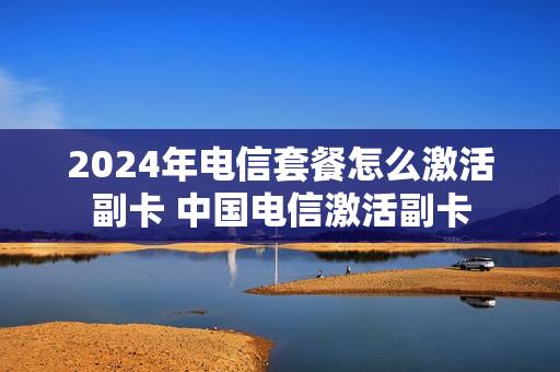 2024年电信套餐怎么激活副卡 中国电信激活副卡