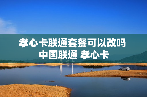 孝心卡联通套餐可以改吗 中国联通 孝心卡