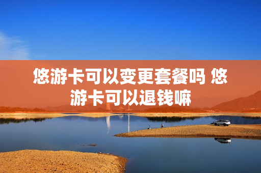 悠游卡可以变更套餐吗 悠游卡可以退钱嘛