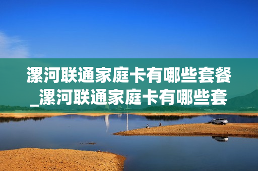 漯河联通家庭卡有哪些套餐_漯河联通家庭卡有哪些套餐可以用