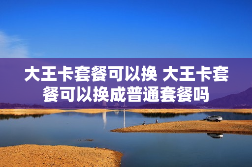 大王卡套餐可以换 大王卡套餐可以换成普通套餐吗