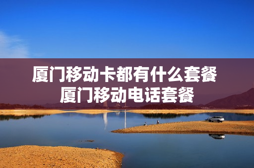 厦门移动卡都有什么套餐 厦门移动电话套餐