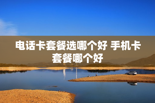 电话卡套餐选哪个好 手机卡套餐哪个好