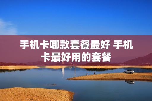 手机卡哪款套餐最好 手机卡最好用的套餐